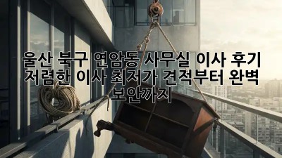 울산 북구 연암동 사무실 이사 후기: 저렴한 이사 최저가 견적부터 완벽 보안까지! ✨